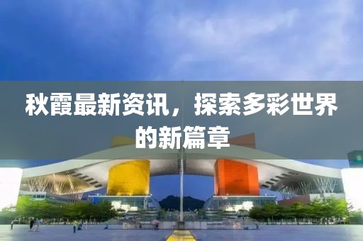 秋霞最新资讯，探索多彩世界的新篇章