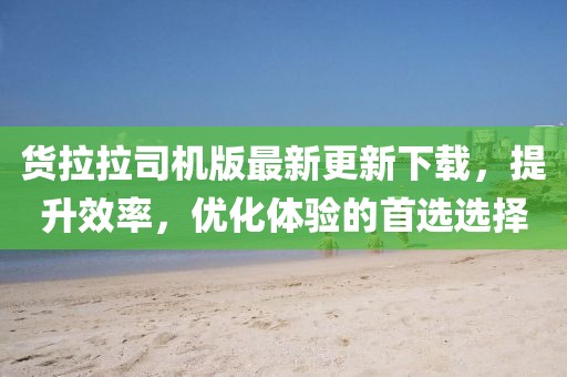 货拉拉司机版最新更新下载，提升效率，优化体验的首选选择