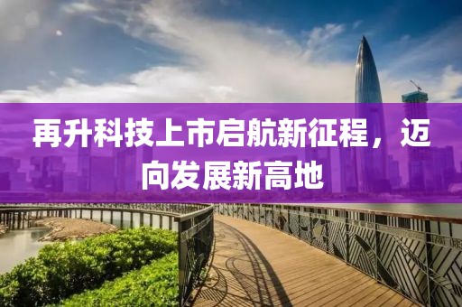 再升科技上市启航新征程，迈向发展新高地