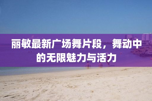 丽敏最新广场舞片段，舞动中的无限魅力与活力