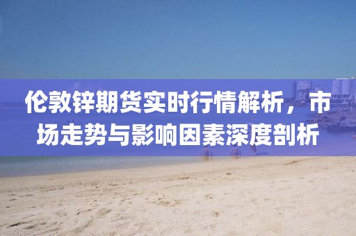 伦敦锌期货实时行情解析，市场走势与影响因素深度剖析