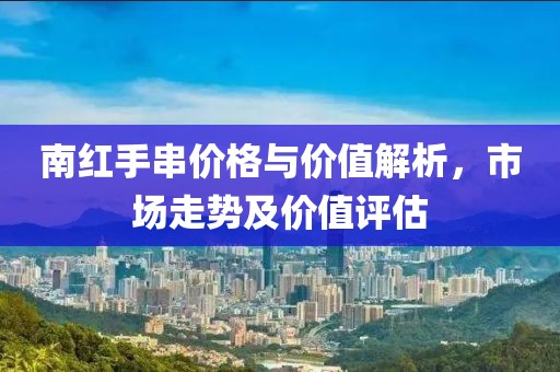 南红手串价格与价值解析，市场走势及价值评估