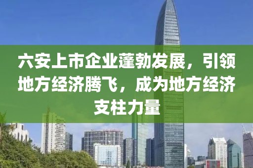 六安上市企业蓬勃发展，引领地方经济腾飞，成为地方经济支柱力量