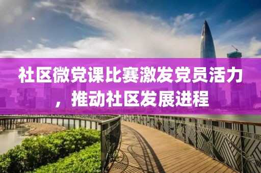 社区微党课比赛激发党员活力，推动社区发展进程