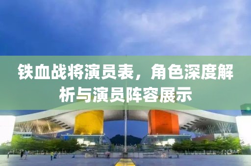 铁血战将演员表，角色深度解析与演员阵容展示
