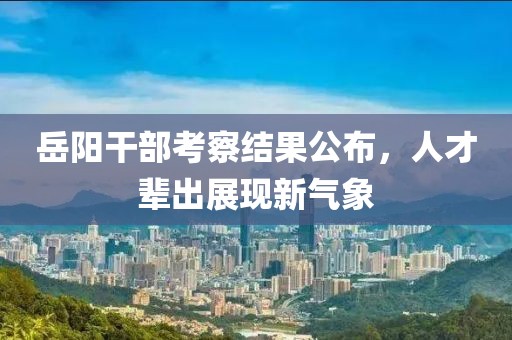 岳阳干部考察结果公布，人才辈出展现新气象
