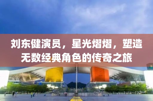 刘东健演员，星光熠熠，塑造无数经典角色的传奇之旅