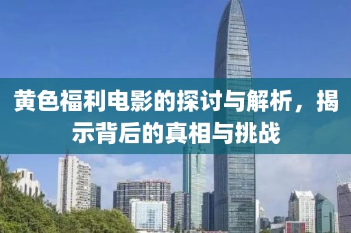 黄色福利电影的探讨与解析，揭示背后的真相与挑战