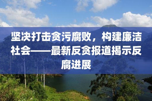 坚决打击贪污腐败，构建廉洁社会——最新反贪报道揭示反腐进展