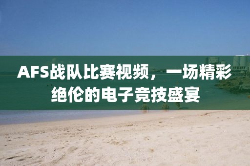 AFS战队比赛视频，一场精彩绝伦的电子竞技盛宴
