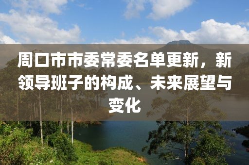 周口市市委常委名单更新，新领导班子的构成、未来展望与变化