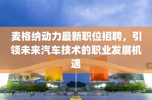 麦格纳动力最新职位招聘，引领未来汽车技术的职业发展机遇