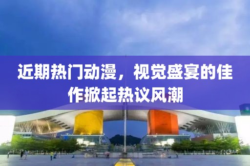近期热门动漫，视觉盛宴的佳作掀起热议风潮