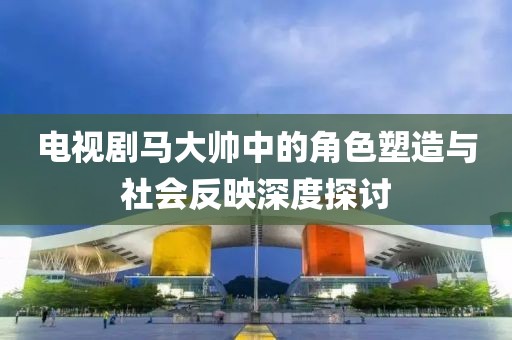 电视剧马大帅中的角色塑造与社会反映深度探讨