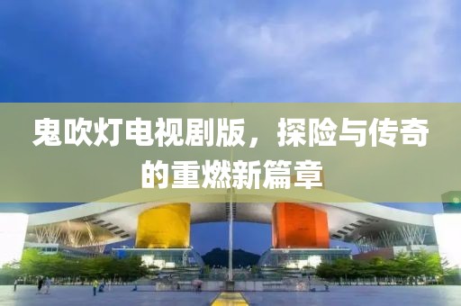 鬼吹灯电视剧版，探险与传奇的重燃新篇章