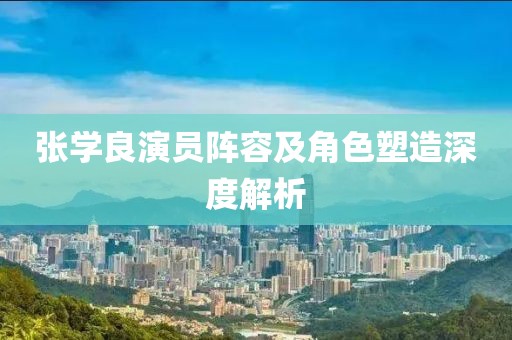 张学良演员阵容及角色塑造深度解析