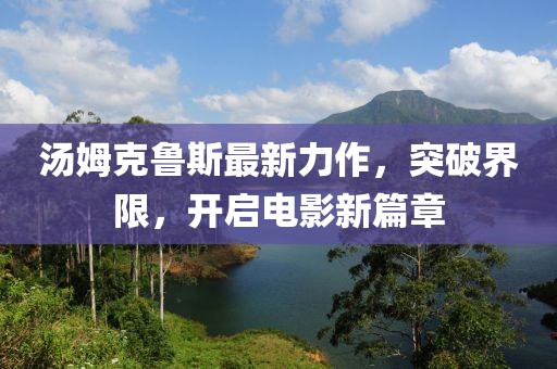 汤姆克鲁斯最新力作，突破界限，开启电影新篇章