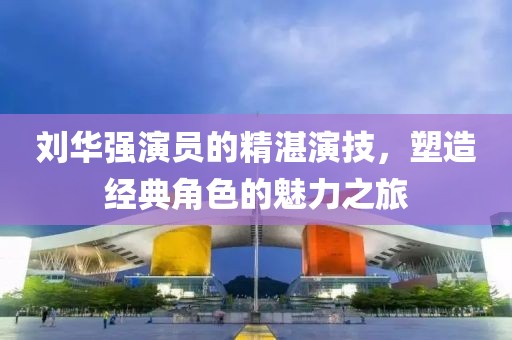 刘华强演员的精湛演技，塑造经典角色的魅力之旅