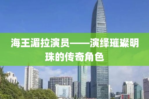 海王湄拉演员——演绎璀璨明珠的传奇角色