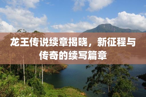 龙王传说续章揭晓，新征程与传奇的续写篇章