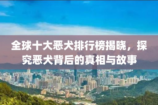 全球十大恶犬排行榜揭晓，探究恶犬背后的真相与故事