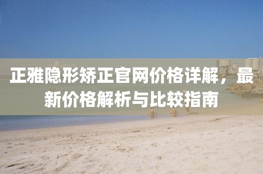 正雅隐形矫正官网价格详解，最新价格解析与比较指南