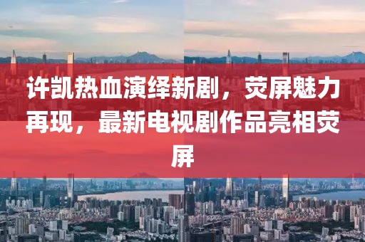 许凯热血演绎新剧，荧屏魅力再现，最新电视剧作品亮相荧屏