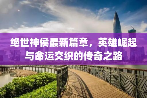 绝世神侯最新篇章，英雄崛起与命运交织的传奇之路