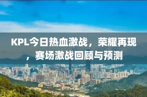 KPL今日热血激战，荣耀再现，赛场激战回顾与预测
