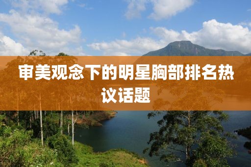 审美观念下的明星胸部排名热议话题