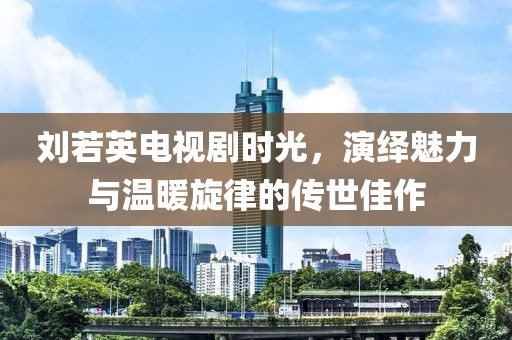 刘若英电视剧时光，演绎魅力与温暖旋律的传世佳作