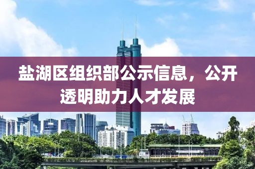 盐湖区组织部公示信息，公开透明助力人才发展