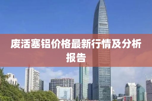废活塞铝价格最新行情及分析报告