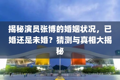 揭秘演员张博的婚姻状况，已婚还是未婚？猜测与真相大揭秘