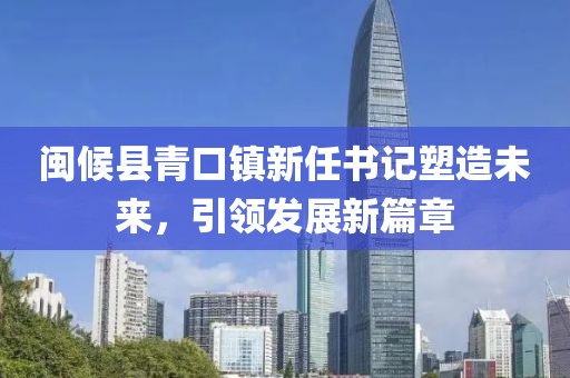 闽候县青口镇新任书记塑造未来，引领发展新篇章