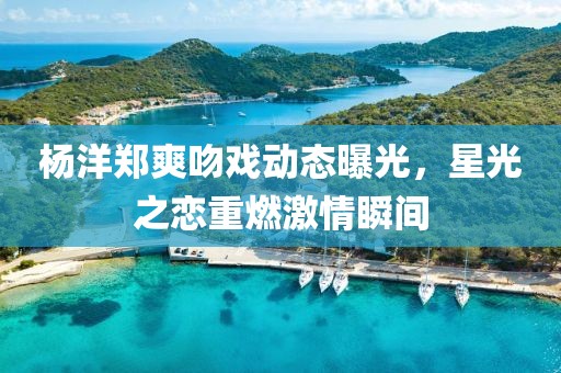 杨洋郑爽吻戏动态曝光，星光之恋重燃激情瞬间
