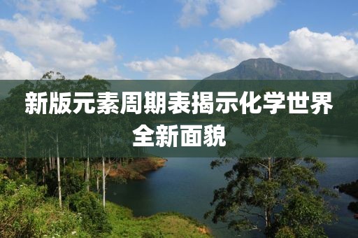 新版元素周期表揭示化学世界全新面貌
