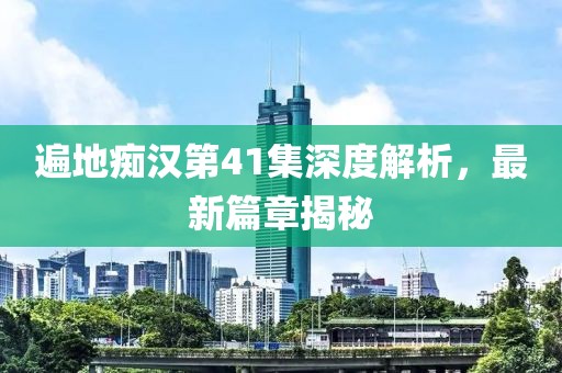 遍地痴汉第41集深度解析，最新篇章揭秘