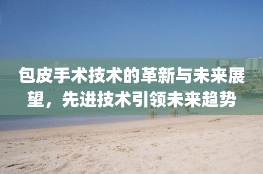 包皮手术技术的革新与未来展望，先进技术引领未来趋势
