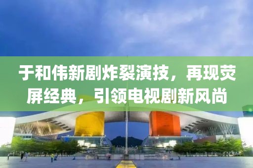 于和伟新剧炸裂演技，再现荧屏经典，引领电视剧新风尚