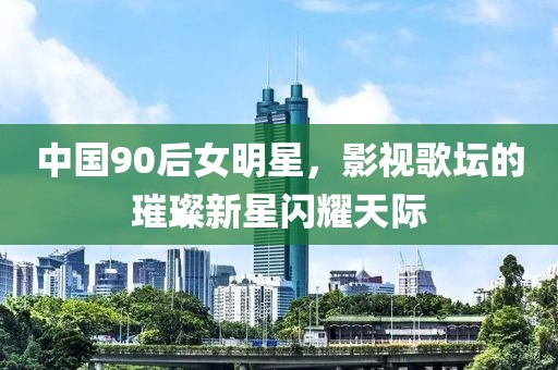 中国90后女明星，影视歌坛的璀璨新星闪耀天际