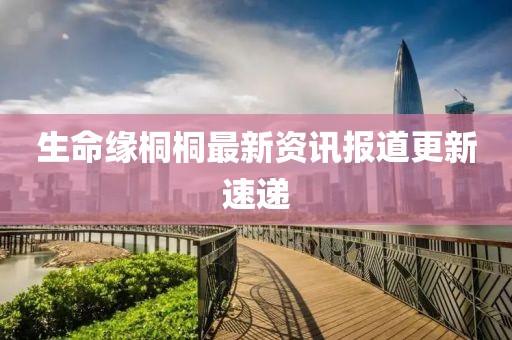 生命缘桐桐最新资讯报道更新速递
