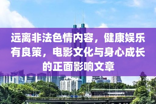 远离非法色情内容，健康娱乐有良策，电影文化与身心成长的正面影响文章