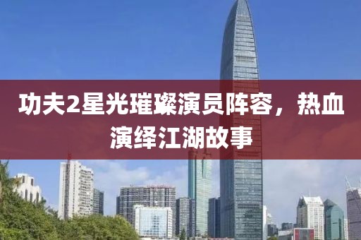 功夫2星光璀璨演员阵容，热血演绎江湖故事