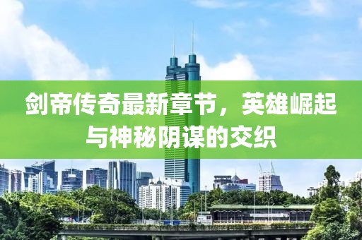 剑帝传奇最新章节，英雄崛起与神秘阴谋的交织