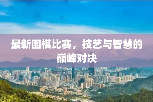 最新围棋比赛，技艺与智慧的巅峰对决