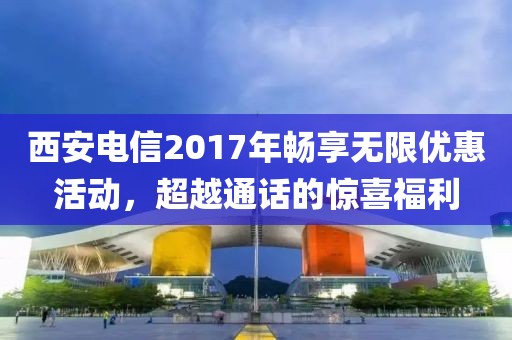 西安电信2017年畅享无限优惠活动，超越通话的惊喜福利