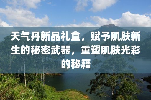 天气丹新品礼盒，赋予肌肤新生的秘密武器，重塑肌肤光彩的秘籍
