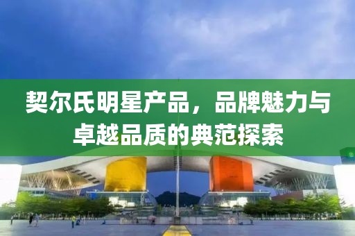 契尔氏明星产品，品牌魅力与卓越品质的典范探索