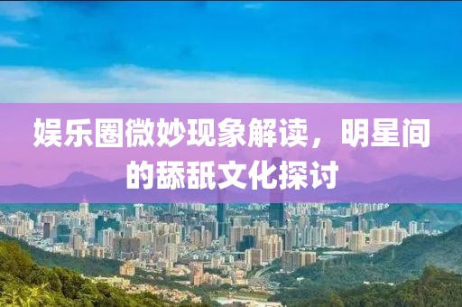 娱乐圈微妙现象解读，明星间的舔舐文化探讨
